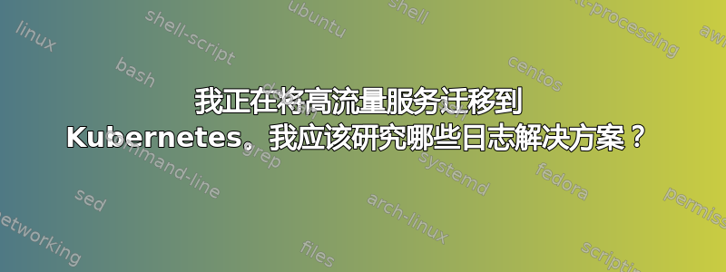 我正在将高流量服务迁移到 Kubernetes。我应该研究哪些日志解决方案？