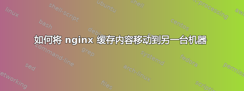 如何将 nginx 缓存内容移动到另一台机器