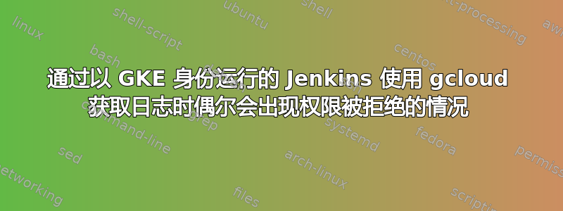 通过以 GKE 身份运行的 Jenkins 使用 gcloud 获取日志时偶尔会出现权限被拒绝的情况