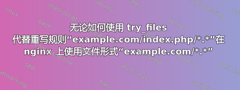 无论如何使用 try_files 代替重写规则“example.com/index.php/*.*”在 nginx 上使用文件形式“example.com/*.*”