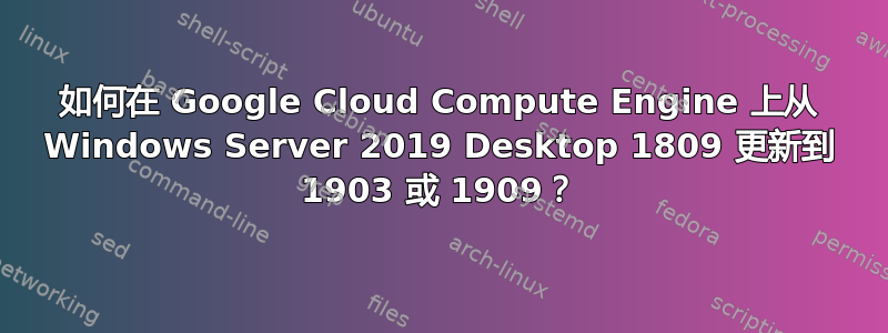 如何在 Google Cloud Compute Engine 上从 Windows Server 2019 Desktop 1809 更新到 1903 或 1909？