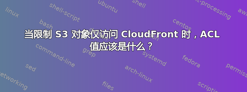 当限制 S3 对象仅访问 CloudFront 时，ACL 值应该是什么？