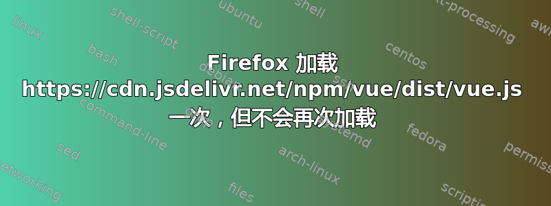 Firefox 加载 https://cdn.jsdelivr.net/npm/vue/dist/vue.js 一次，但不会再次加载