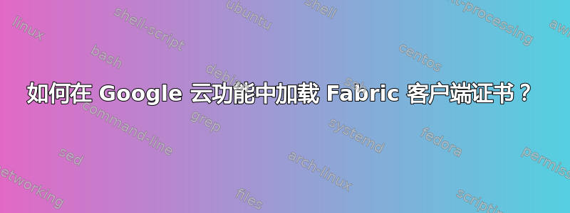 如何在 Google 云功能中加载 Fabric 客户端证书？