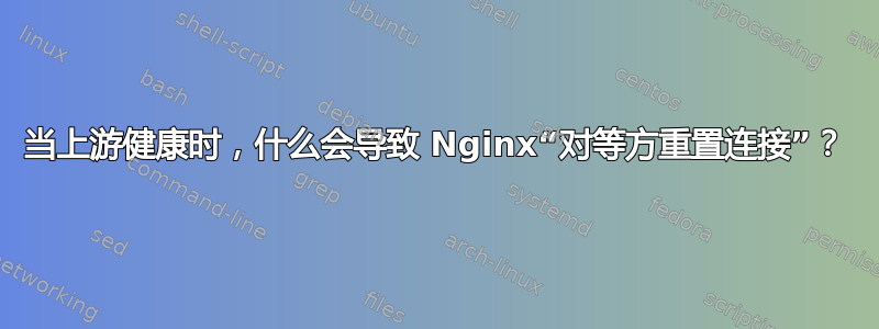 当上游健康时，什么会导致 Nginx“对等方重置连接”？