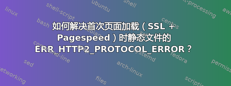 如何解决首次页面加载（SSL + Pagespeed）时静态文件的 ERR_HTTP2_PROTOCOL_ERROR？