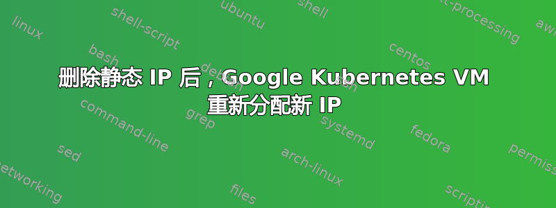 删除静态 IP 后，Google Kubernetes VM 重新分配新 IP