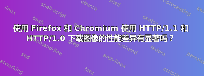 使用 Firefox 和 Chromium 使用 HTTP/1.1 和 HTTP/1.0 下载图像的性能差异有显著吗？