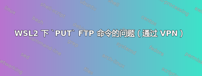 WSL2 下 `PUT` FTP 命令的问题（通过 VPN）