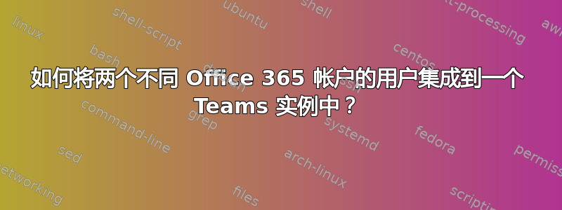 如何将两个不同 Office 365 帐户的用户集成到一个 Teams 实例中？