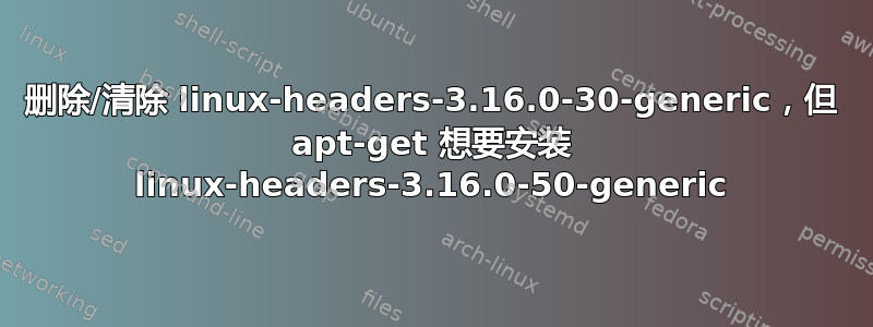 删除/清除 linux-headers-3.16.0-30-generic，但 apt-get 想要安装 linux-headers-3.16.0-50-generic