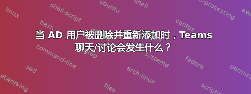 当 AD 用户被删除并重新添加时，Teams 聊天/讨论会发生什么？