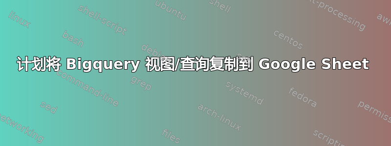 计划将 Bigquery 视图/查询复制到 Google Sheet