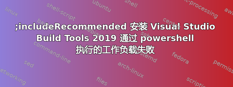 ;includeRecommended 安装 Visual Studio Build Tools 2019 通过 powershell 执行的工作负载失败