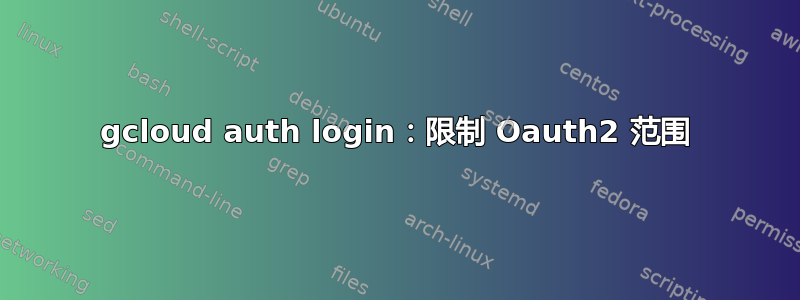 gcloud auth login：限制 Oauth2 范围