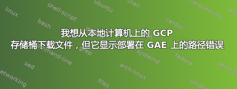 我想从本地计算机上的 GCP 存储桶下载文件，但它显示部署在 GAE 上的路径错误