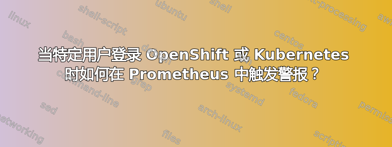 当特定用户登录 OpenShift 或 Kubernetes 时如何在 Prometheus 中触发警报？