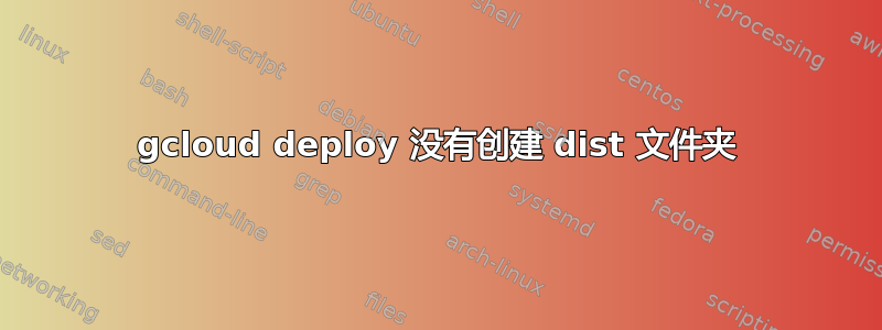 gcloud deploy 没有创建 dist 文件夹