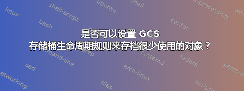 是否可以设置 GCS 存储桶生命周期规则来存档很少使用的对象？