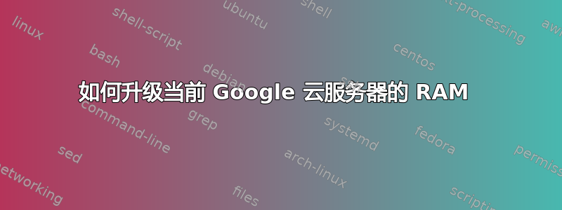 如何升级当前 Google 云服务器的 RAM 