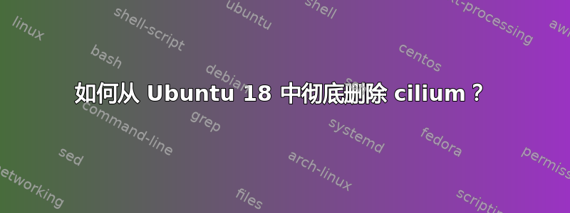 如何从 Ubuntu 18 中彻底删除 cilium？