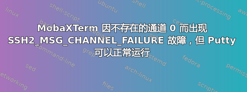 MobaXTerm 因不存在的通道 0 而出现 SSH2_MSG_CHANNEL_FAILURE 故障，但 Putty 可以正常运行