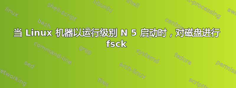 当 Linux 机器以运行级别 N 5 启动时，对磁盘进行 fsck