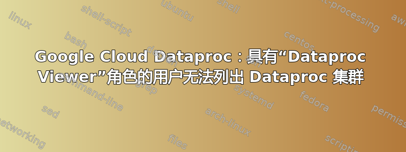 Google Cloud Dataproc：具有“Dataproc Viewer”角色的用户无法列出 Dataproc 集群