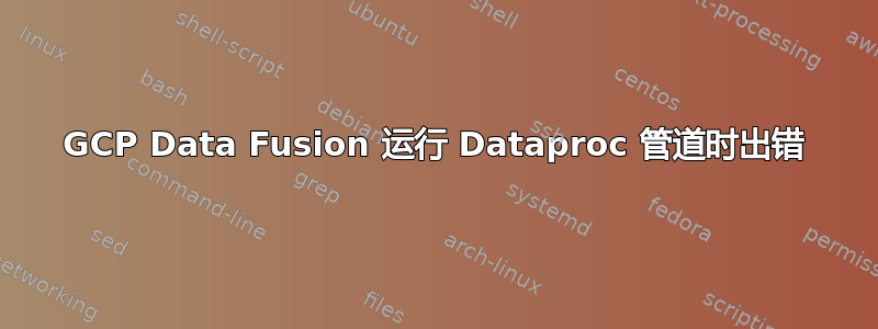 GCP Data Fusion 运行 Dataproc 管道时出错