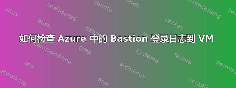 如何检查 Azure 中的 Bastion 登录日志到 VM