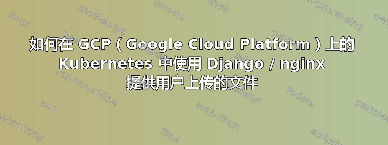 如何在 GCP（Google Cloud Platform）上的 Kubernetes 中使用 Django / nginx 提供用户上传的文件