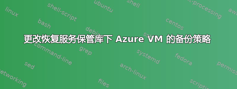 更改恢复服务保管库下 Azure VM 的备份策略