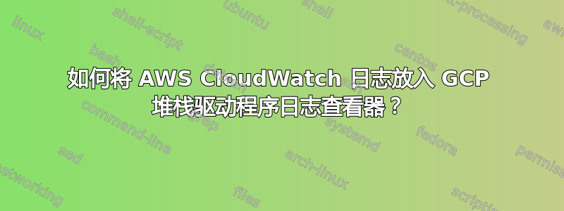 如何将 AWS CloudWatch 日志放入 GCP 堆栈驱动程序日志查看器？