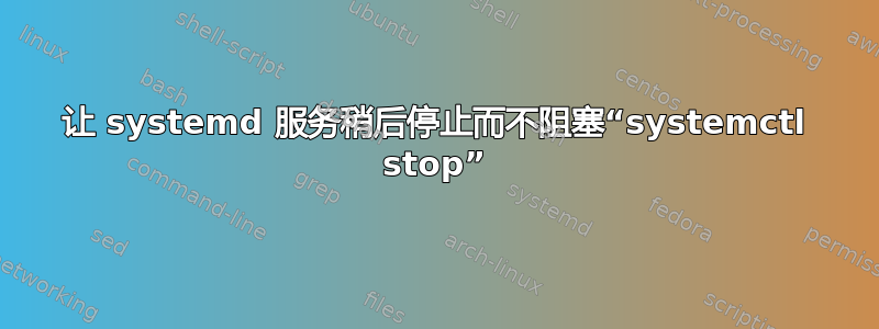 让 systemd 服务稍后停止而不阻塞“systemctl stop”