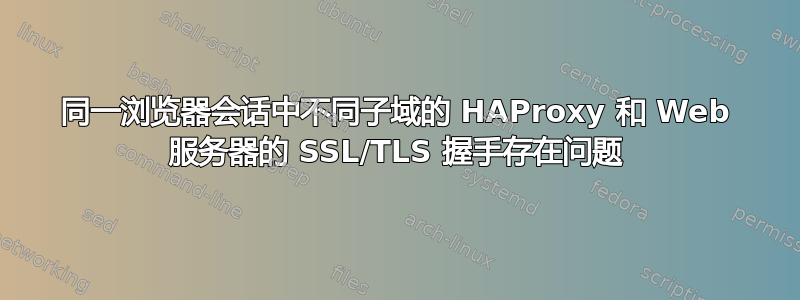 同一浏览器会话中不同子域的 HAProxy 和 Web 服务器的 SSL/TLS 握手存在问题