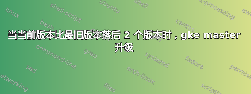 当当前版本比最旧版本落后 2 个版本时，gke master 升级