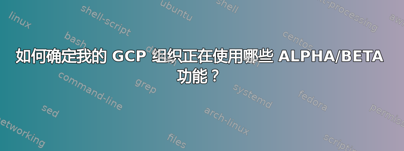 如何确定我的 GCP 组织正在使用哪些 ALPHA/BETA 功能？