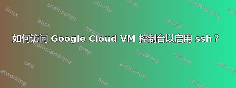 如何访问 Google Cloud VM 控制台以启用 ssh？