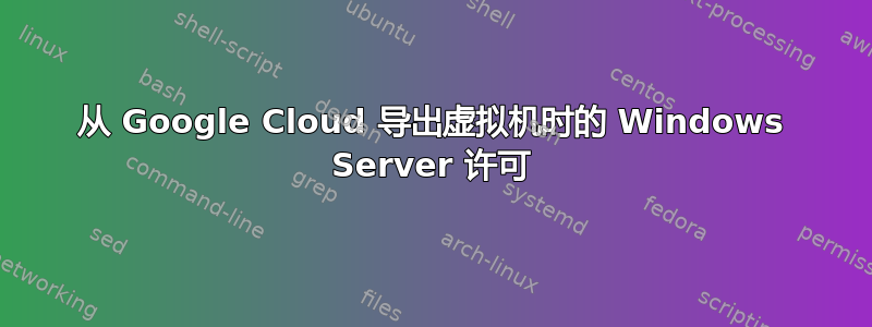 从 Google Cloud 导出虚拟机时的 Windows Server 许可