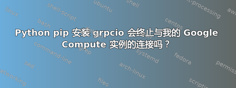 Python pip 安装 grpcio 会终止与我的 Google Compute 实例的连接吗？