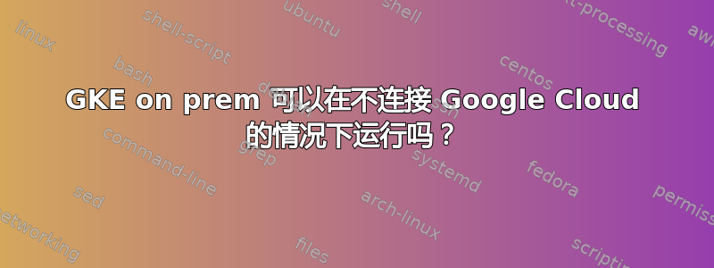 GKE on prem 可以在不连接 Google Cloud 的情况下运行吗？