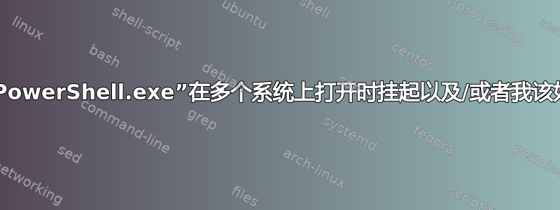 什么原因导致“PowerShell.exe”在多个系统上打开时挂起以及/或者我该如何排除故障？