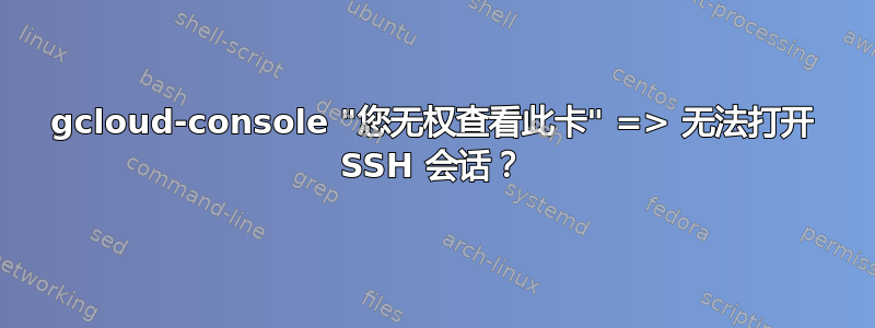 gcloud-console "您无权查看此卡" => 无法打开 SSH 会话？