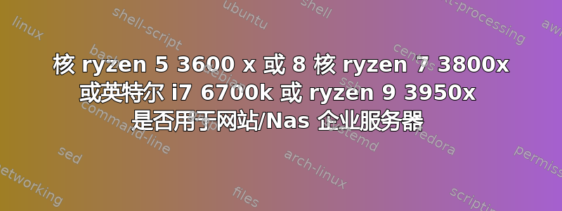 6 核 ryzen 5 3600 x 或 8 核 ryzen 7 3800x 或英特尔 i7 6700k 或 ryzen 9 3950x 是否用于网站/Nas 企业服务器