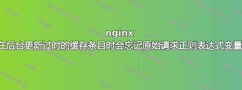 nginx 在后台更新过时的缓存条目时会忘记原始请求正则表达式变量