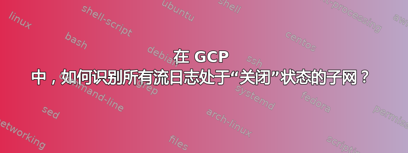 在 GCP 中，如何识别所有流日志处于“关闭”状态的子网？