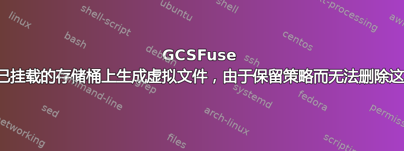 GCSFuse 不断在已挂载的存储桶上生成虚拟文件，由于保留策略而无法删除这些文件