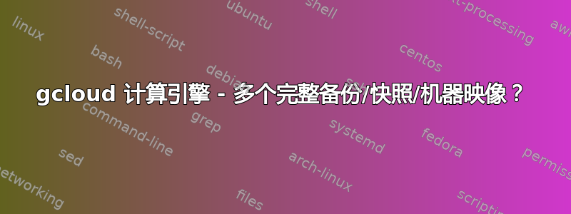 gcloud 计算引擎 - 多个完整备份/快照/机器映像？