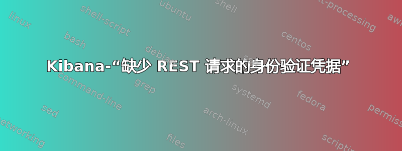 Kibana-“缺少 REST 请求的身份验证凭据”