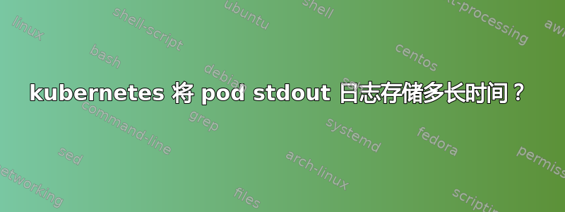 kubernetes 将 pod stdout 日志存储多长时间？